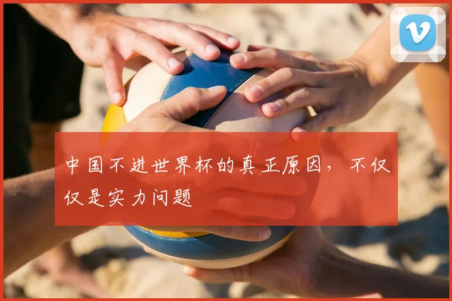中国不进世界杯的真正原因，不仅仅是实力问题
