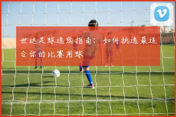 世达足球选购指南:如何挑选最适合你的比赛用球